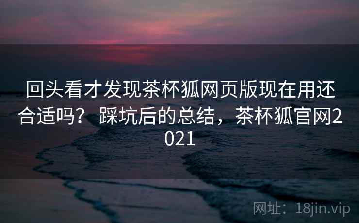 回头看才发现茶杯狐网页版现在用还合适吗？ 踩坑后的总结，茶杯狐官网2021