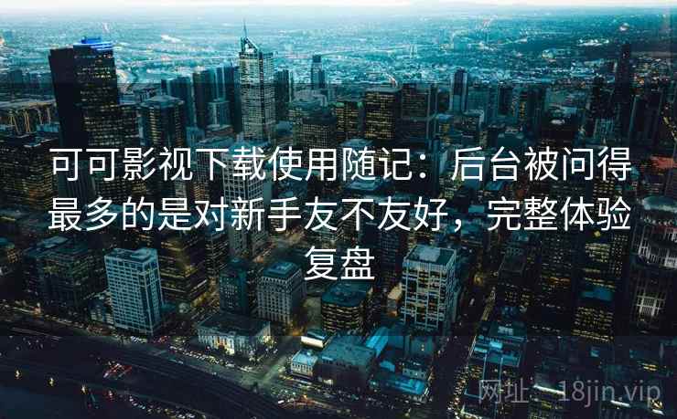 可可影视下载使用随记:后台被问得最多的是对新手友不友好,完整体验复盘