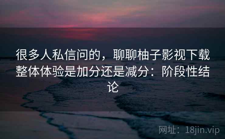 很多人私信问的,聊聊柚子影视下载整体体验是加分还是减分:阶段性结论 第2张 很多人私信问的,聊聊柚子影视下载整体体验是加分还是减分:阶段性结论 第2张