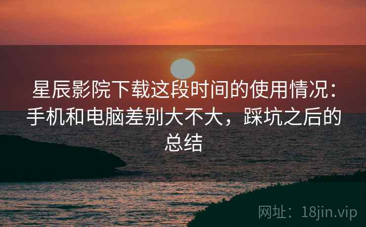 星辰影院下载这段时间的使用情况:手机和电脑差别大不大,踩坑之后的总结
