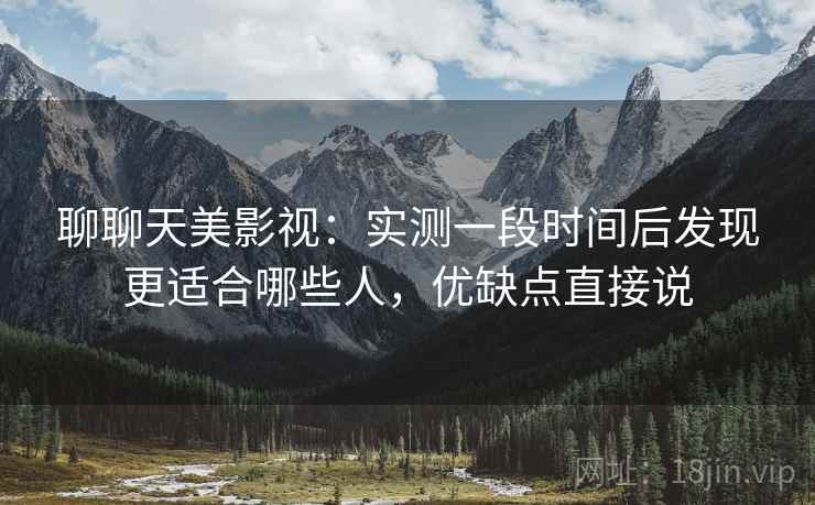 聊聊天美影视:实测一段时间后发现更适合哪些人,优缺点直接说