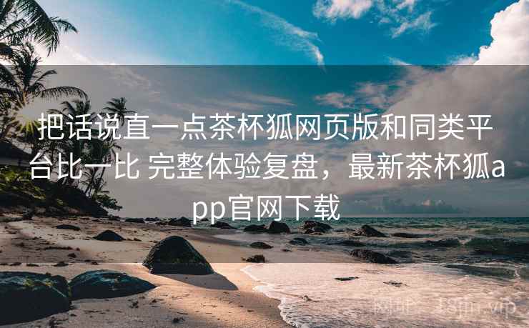 把话说直一点茶杯狐网页版和同类平台比一比 完整体验复盘,最新茶杯狐app官网下载