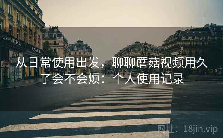 从日常使用出发,聊聊蘑菇视频用久了会不会烦:个人使用记录 第2张 从日常使用出发,聊聊蘑菇视频用久了会不会烦:个人使用记录 第2张