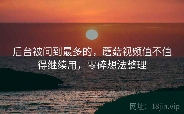 后台被问到最多的，蘑菇视频值不值得继续用，零碎想法整理