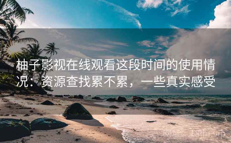 柚子影视在线观看这段时间的使用情况：资源查找累不累，一些真实感受