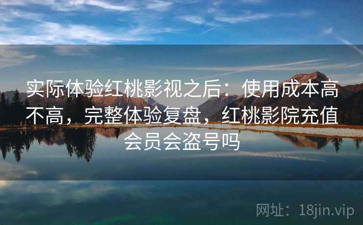 实际体验红桃影视之后：使用成本高不高，完整体验复盘，红桃影院充值会员会盗号吗