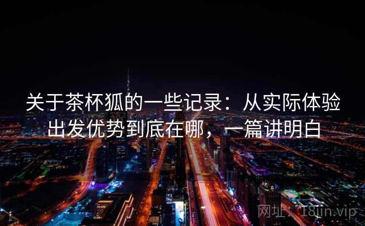 关于茶杯狐的一些记录：从实际体验出发优势到底在哪，一篇讲明白  第2张