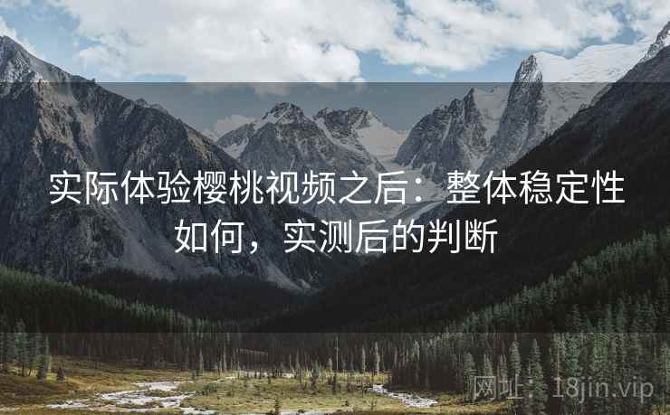 实际体验樱桃视频之后：整体稳定性如何，实测后的判断