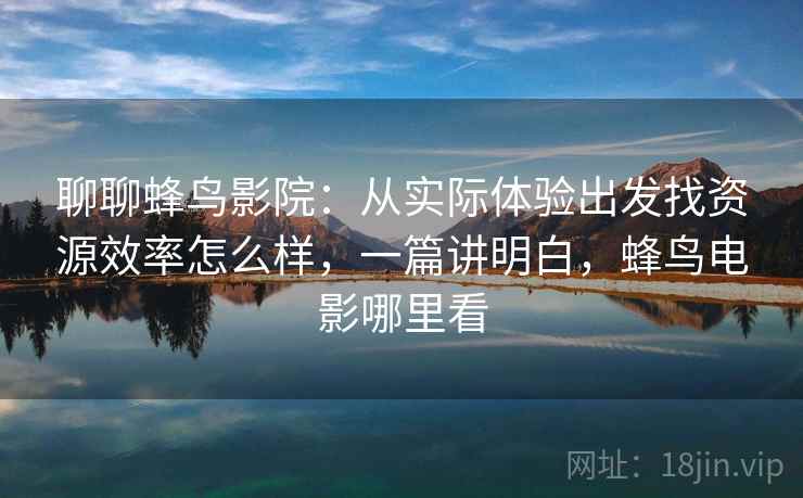 聊聊蜂鸟影院:从实际体验出发找资源效率怎么样,一篇讲明白,蜂鸟电影哪里看