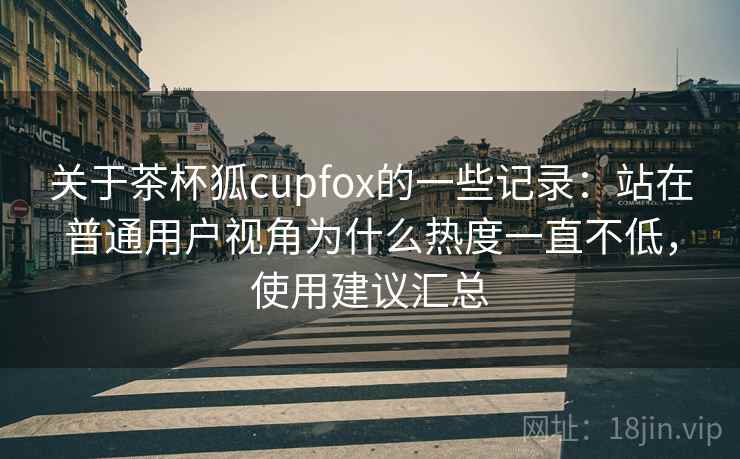 关于茶杯狐cupfox的一些记录：站在普通用户视角为什么热度一直不低，使用建议汇总