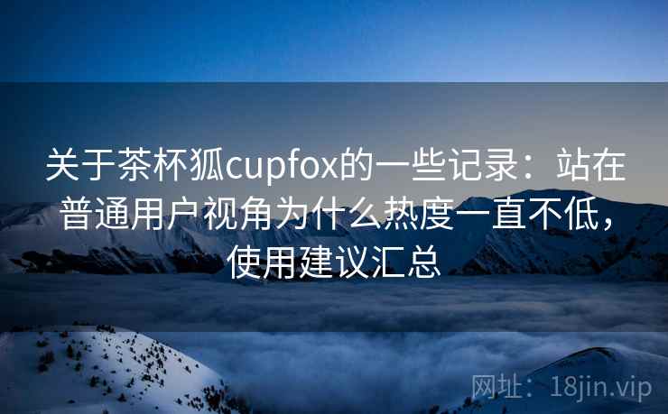 关于茶杯狐cupfox的一些记录:站在普通用户视角为什么热度一直不低,使用建议汇总 第2张 关于茶杯狐cupfox的一些记录:站在普通用户视角为什么热度一直不低,使用建议汇总 第2张