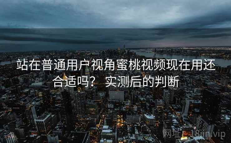 站在普通用户视角蜜桃视频现在用还合适吗? 实测后的判断