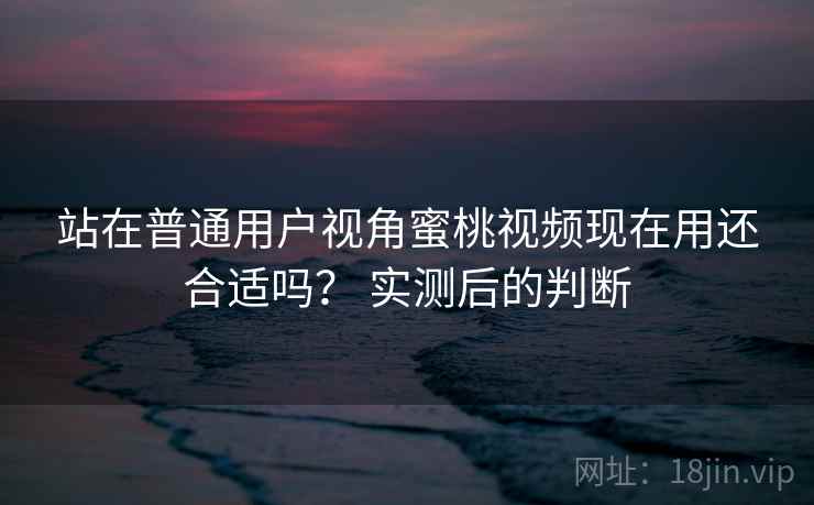 站在普通用户视角蜜桃视频现在用还合适吗？ 实测后的判断  第2张
