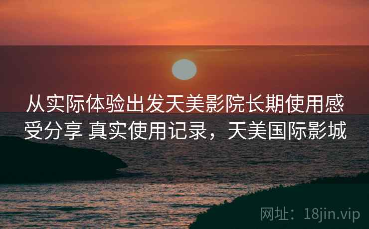从实际体验出发天美影院长期使用感受分享 真实使用记录，天美国际影城