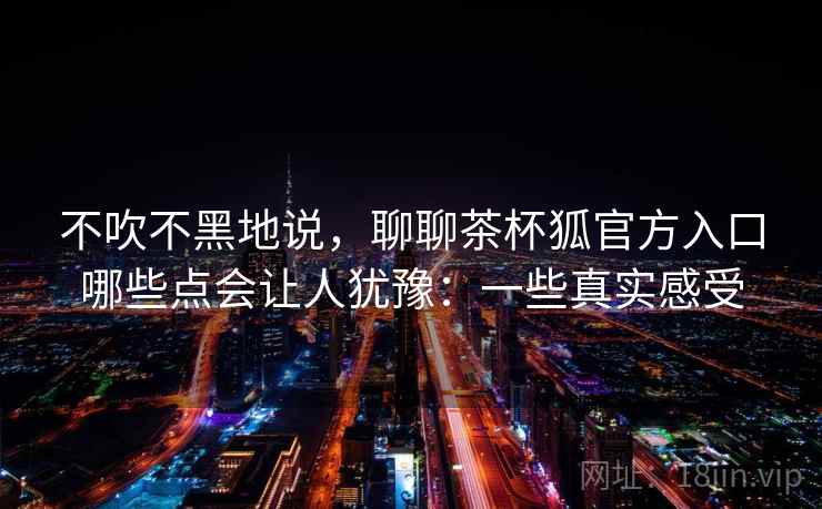不吹不黑地说，聊聊茶杯狐官方入口哪些点会让人犹豫：一些真实感受