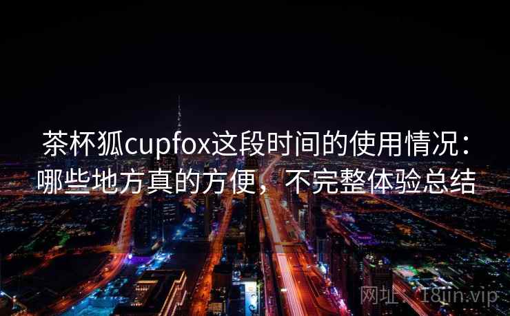 茶杯狐cupfox这段时间的使用情况:哪些地方真的方便,不完整体验总结 第2张 茶杯狐cupfox这段时间的使用情况:哪些地方真的方便,不完整体验总结 第2张
