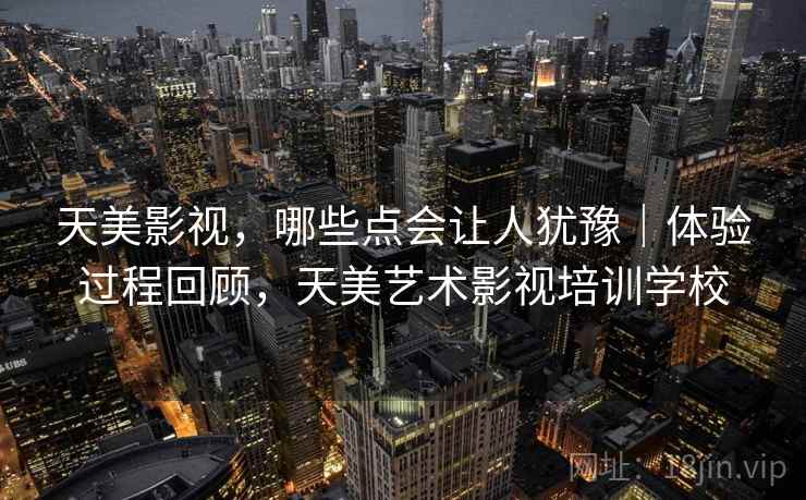天美影视，哪些点会让人犹豫｜体验过程回顾，天美艺术影视培训学校